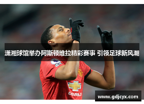 潇湘球馆举办阿斯顿维拉精彩赛事 引领足球新风潮