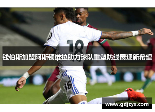 钱伯斯加盟阿斯顿维拉助力球队重塑防线展现新希望