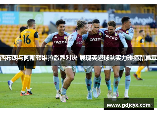 西布朗与阿斯顿维拉激烈对决 展现英超球队实力碰撞新篇章